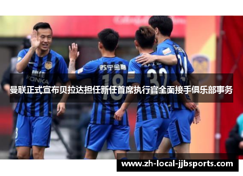 曼联正式宣布贝拉达担任新任首席执行官全面接手俱乐部事务